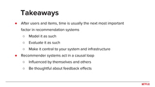 ● After users and items, time is usually the next most important
factor in recommendation systems
○ Model it as such
○ Evaluate it as such
○ Make it central to your system and infrastructure
● Recommender systems act in a causal loop
○ Influenced by themselves and others
○ Be thoughtful about feedback effects
Takeaways
 
