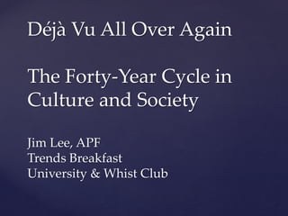 Déjà Vu All Over Again
The Forty-Year Cycle in
Culture and Society
Jim Lee, APF
Trends Breakfast
University & Whist Club
 