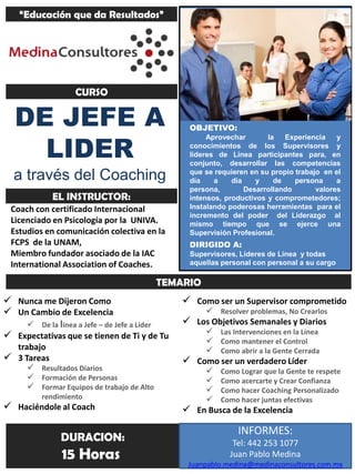 “Educación que da Resultados”




                   CURSO

   DE JEFE A                                    OBJETIVO:


     LIDER
                                                     Aprovechar       la   Experiencia    y
                                                conocimientos de los Supervisores y
                                                lideres de Línea participantes para, en
                                                conjunto, desarrollar las competencias
  a través del Coaching                         que se requieren en su propio trabajo en el
                                                día    a    día    y    de    persona     a
                                                persona,        Desarrollando       valores
             EL INSTRUCTOR:                     intensos, productivos y comprometedores;
 Coach con certificado Internacional            Instalando poderosas herramientas para el
                                                incremento del poder del Liderazgo al
 Licenciado en Psicología por la UNIVA.         mismo tiempo que se ejerce una
 Estudios en comunicación colectiva en la       Supervisión Profesional.
 FCPS de la UNAM,                               DIRIGIDO A:
 Miembro fundador asociado de la IAC            Supervisores, Lideres de Línea y todas
 International Association of Coaches.          aquellas personal con personal a su cargo

                                           TEMARIO
 Nunca me Dijeron Como                         Como ser un Supervisor comprometido
 Un Cambio de Excelencia                           Resolver problemas, No Crearlos
     De la línea a Jefe – de Jefe a Líder      Los Objetivos Semanales y Diarios
 Expectativas que se tienen de Ti y de Tu          Las Intervenciones en la Línea
                                                    Como mantener el Control
  trabajo                                           Como abrir a la Gente Cerrada
 3 Tareas                                      Como ser un verdadero Líder
      Resultados Diarios                           Como Lograr que la Gente te respete
      Formación de Personas                        Como acercarte y Crear Confianza
      Formar Equipos de trabajo de Alto            Como hacer Coaching Personalizado
          rendimiento                               Como hacer juntas efectivas
 Haciéndole al Coach                           En Busca de la Excelencia

                                                             INFORMES:
               DURACION:                                    Tel: 442 253 1077
               15 Horas                                    Juan Pablo Medina
                                                Juanpablo.medina@medinaconsultores.com.mx
 