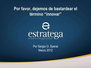 Por favor, dejemos de bastardear el
        término “innovar”




          Por Sergio O. Sperat
              Marzo 2012
 
