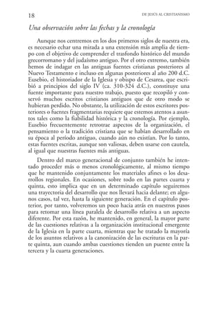 18                                                DE JESÚS AL CRISTIANISMO


Una observación sobre las fechas y la cronología
     Aunque nos centremos en los dos primeros siglos de nuestra era,
es necesario echar una mirada a una extensión más amplia de tiem-
po con el objetivo de comprender el trasfondo histórico del mundo
grecorromano y del judaísmo antiguo. Por el otro extremo, también
hemos de indagar en las antiguas fuentes cristianas posteriores al
Nuevo Testamento e incluso en algunas posteriores al año 200 d.C.
Eusebio, el historiador de la Iglesia y obispo de Cesarea, que escri-
bió a principios del siglo IV (ca. 310-324 d.C.), constituye una
fuente importante para nuestro trabajo, puesto que recopiló y con-
servó muchos escritos cristianos antiguos que de otro modo se
hubieran perdido. No obstante, la utilización de estos escritores pos-
teriores o fuentes fragmentarias requiere que estemos atentos a asun-
tos tales como la fiabilidad histórica y la cronología. Por ejemplo,
Eusebio frecuentemente retrotrae aspectos de la organización, el
pensamiento o la tradición cristiana que se habían desarrollado en
su época al período antiguo, cuando aún no existían. Por lo tanto,
estas fuentes escritas, aunque son valiosas, deben usarse con cautela,
al igual que nuestras fuentes más antiguas.
    Dentro del marco generacional de conjunto también he inten-
tado proceder más o menos cronológicamente, al mismo tiempo
que he mantenido conjuntamente los materiales afines o los desa-
rrollos regionales. En ocasiones, sobre todo en las partes cuarta y
quinta, esto implica que en un determinado capítulo seguiremos
una trayectoria del desarrollo que nos llevará hacia delante; en algu-
nos casos, tal vez, hasta la siguiente generación. En el capítulo pos-
terior, por tanto, volveremos un poco hacia atrás en nuestros pasos
para retomar una línea paralela de desarrollo relativa a un aspecto
diferente. Por esta razón, he mantenido, en general, la mayor parte
de las cuestiones relativas a la organización institucional emergente
de la Iglesia en la parte cuarta, mientras que he tratado la mayoría
de los asuntos relativos a la canonización de las escrituras en la par-
te quinta, aun cuando ambas cuestiones tienden un puente entre la
tercera y la cuarta generaciones.
 