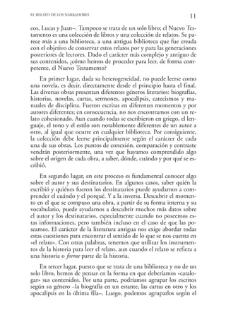 EL RELATO DE LOS NARRADORES
                                                                      11
cos, Lucas y Juan–. Tampoco se trata de un solo libro; el Nuevo Tes-
tamento es una colección de libros y una colección de relatos. Se pa-
rece más a una biblioteca, a una antigua biblioteca que fue creada
con el objetivo de conservar estos relatos por y para las generaciones
posteriores de lectores. Dado el carácter más complejo y antiguo de
sus contenidos, ¿cómo hemos de proceder para leer, de forma com-
petente, el Nuevo Testamento?
    En primer lugar, dada su heterogeneidad, no puede leerse como
una novela, es decir, directamente desde el principio hasta el final.
Las diversas obras presentan diferentes géneros literarios: biografías,
historias, novelas, cartas, sermones, apocalipsis, catecismos y ma-
nuales de disciplina. Fueron escritas en diferentes momentos y por
autores diferentes; en consecuencia, no nos encontramos con un re-
lato cohesionado. Aun cuando todas se escribieron en griego, el len-
guaje, el tono y el estilo son notablemente diferentes de un autor a
otro, al igual que ocurre en cualquier biblioteca. Por consiguiente,
la colección debe leerse principalmente según el carácter de cada
una de sus obras. Los puntos de conexión, comparación y contraste
vendrán posteriormente, una vez que hayamos comprendido algo
sobre el origen de cada obra, a saber, dónde, cuándo y por qué se es-
cribió.
    En segundo lugar, en este proceso es fundamental conocer algo
sobre el autor y sus destinatarios. En algunos casos, saber quién la
escribió y quiénes fueron los destinatarios puede ayudarnos a com-
prender el cuándo y el porqué. Y a la inversa. Descubrir el momen-
to en el que se compuso una obra, a partir de su forma interna y su
vocabulario, puede ayudarnos a descubrir muchos más datos sobre
el autor y los destinatarios, especialmente cuando no poseemos es-
tas informaciones, pero también incluso en el caso de que las po-
seamos. El carácter de la literatura antigua nos exige abordar todas
estas cuestiones para encontrar el sentido de lo que se nos cuenta en
«el relato». Con otras palabras, tenemos que utilizar los instrumen-
tos de la historia para leer el relato, aun cuando el relato se refiera a
una historia o forme parte de la historia.
    En tercer lugar, puesto que se trata de una biblioteca y no de un
solo libro, hemos de pensar en la forma en que deberíamos «catalo-
gar» sus contenidos. Por una parte, podríamos agrupar los escritos
según su género –la biografía en un estante, las cartas en otro y los
apocalipsis en la última fila–. Luego, podemos agruparlos según el
 