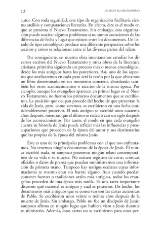 12                                               DE JESÚS AL CRISTIANISMO


autor. Con toda seguridad, este tipo de organización facilitaría cier-
tos análisis y comparaciones literarias. En efecto, éste es el modo en
que se presenta el Nuevo Testamento. Sin embargo, esta organiza-
ción puede suscitar algunos problemas si no somos conscientes de las
diferencias de fecha y lugar que existen entre los documentos. Un lis-
tado de tipo cronológico produce una diferente perspectiva sobre los
escritos y cómo se relacionan entre sí las diversas partes del relato.
    Por consiguiente, en nuestra obra intentaremos estudiar los di-
versos escritos del Nuevo Testamento y otras obras de la literatura
cristiana primitiva siguiendo un proceso más o menos cronológico,
desde los más antiguos hasta los posteriores. Así, uno de los aspec-
tos que analizaremos en cada paso será la razón por la que ubicamos
un libro determinado en un momento concreto, abordando tam-
bién los otros acontecimientos o escritos de la misma época. Por
ejemplo, aunque los evangelios aparecen en primer lugar en el Nue-
vo Testamento, no fueron los primeros documentos que se escribie-
ron. La posición que ocupan procede del hecho de que presentan la
vida de Jesús, pero, como veremos, se escribieron en una fecha con-
siderablemente posterior. El más antiguo se escribió unos cuarenta
años después, mientras que el último se redactó casi un siglo después
de los acontecimientos. Por tanto, el modo en que cada evangelio
cuenta su historia de Jesús puede reflejar más las influencias y preo-
cupaciones que proceden de la época del autor y sus destinatarios
que las propias de la época del mismo Jesús.
    Éste es uno de lo principales problemas con el que nos enfrenta-
mos. No tenemos ningún documento de la época de Jesús. Él nun-
ca escribió nada, ni tampoco poseemos ningún relato contemporá-
neo de su vida o su muerte. No existen registros de corte, crónicas
oficiales o datos de prensa que puedan suministrarnos una informa-
ción de primera mano. Tampoco hay testigos oculares cuyas infor-
maciones se mantuvieran sin barniz alguno. Aun cuando puedan
contener fuentes o tradiciones orales más antiguas, todos los evan-
gelios proceden de una época más tardía. Es una tarea importante
discernir qué material es antiguo y cuál es posterior. De hecho, los
documentos más antiguos que se conservan son las cartas auténticas
de Pablo. Se escribieron unos veinte o treinta años después de la
muerte de Jesús. Sin embargo, Pablo no fue un discípulo de Jesús;
tampoco afirma en ningún lugar que hubiera visto a Jesús durante
su ministerio. Además, estas cartas no se escribieron para unas per-
 