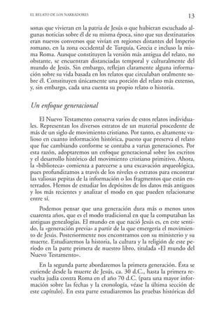EL RELATO DE LOS NARRADORES
                                                                   13
sonas que vivieran en la patria de Jesús o que hubieran escuchado al-
gunas noticias sobre él de su misma época, sino que sus destinatarios
eran nuevos conversos que vivían en regiones distantes del Imperio
romano, en la zona occidental de Turquía, Grecia e incluso la mis-
ma Roma. Aunque constituyen la versión más antigua del relato, no
obstante, se encuentran distanciadas temporal y culturalmente del
mundo de Jesús. Sin embargo, reflejan claramente alguna informa-
ción sobre su vida basada en los relatos que circulaban oralmente so-
bre él. Constituyen únicamente una porción del relato más extenso,
y, sin embargo, cada una cuenta su propio relato o historia.

Un enfoque generacional
     El Nuevo Testamento conserva varios de estos relatos individua-
les. Representan los diversos estratos de un material procedente de
más de un siglo de movimiento cristiano. Por tanto, es altamente va-
lioso en cuanto información histórica, puesto que preserva el relato
que fue cambiando conforme se contaba a varias generaciones. Por
esta razón, adoptaremos un enfoque generacional sobre los escritos
y el desarrollo histórico del movimiento cristiano primitivo. Ahora,
la «biblioteca» comienza a parecerse a una excavación arqueológica,
pues profundizamos a través de los niveles o estratos para encontrar
las valiosas pepitas de la información o los fragmentos que están en-
terrados. Hemos de estudiar los depósitos de los datos más antiguos
y los más recientes y analizar el modo en que pueden relacionarse
entre sí.
    Podemos pensar que una generación dura más o menos unos
cuarenta años, que es el modo tradicional en que la computaban las
antiguas genealogías. El mundo en que nació Jesús es, en este senti-
do, la «generación previa» a partir de la que emergería el movimien-
to de Jesús. Posteriormente nos encontramos con su ministerio y su
muerte. Estudiaremos la historia, la cultura y la religión de este pe-
ríodo en la parte primera de nuestro libro, titulada «El mundo del
Nuevo Testamento».
    En la segunda parte abordaremos la primera generación. Ésta se
extiende desde la muerte de Jesús, ca. 30 d.C., hasta la primera re-
vuelta judía contra Roma en el año 70 d.C. (para una mayor infor-
mación sobre las fechas y la cronología, véase la última sección de
este capítulo). En esta parte estudiaremos las pruebas históricas del
 