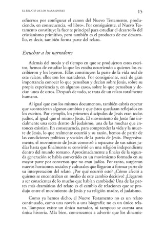 EL RELATO DE LOS NARRADORES
                                                                    15
esfuerzos por configurar el canon del Nuevo Testamento, produ-
ciendo, en consecuencia, «el libro». Por consiguiente, el Nuevo Tes-
tamento constituye la fuente principal para estudiar el desarrollo del
cristianismo primitivo, pero también es el producto de ese desarro-
llo, es decir, también forma parte del relato.

Escuchar a los narradores
    Además del modo y el tiempo en que se produjeron estos escri-
tos, hemos de estudiar lo que les estaba ocurriendo a quienes los es-
cribieron y los leyeron. Ellos constituyen la parte de la vida real de
este relato; ellos son los narradores. Por consiguiente, será de gran
importancia conocer lo que pensaban y decían sobre Jesús, sobre su
propia experiencia y, en algunos casos, sobre lo que pensaban y de-
cían unos de otros. Después de todo, se trata de un relato totalmente
humano.
    Al igual que con los mismos documentos, también cabría esperar
que acontecieran algunos cambios y que éstos quedaran reflejados en
los escritos. Por ejemplo, los primeros discípulos de Jesús eran todos
judíos, al igual que el mismo Jesús. El movimiento de Jesús fue ini-
cialmente una secta dentro del judaísmo, una de las muchas que en-
tonces existían. En consecuencia, para comprender la vida y la muer-
te de Jesús, lo que realmente ocurrió y su razón, hemos de partir de
las condiciones políticas y sociales de la patria de Jesús. Progresiva-
mente, el movimiento de Jesús comenzó a separarse de sus raíces ju-
días hasta que finalmente se convirtió en una religión independiente
dentro del mundo romano. Aproximadamente a finales de la segun-
da generación se había convertido en un movimiento formado en su
mayor parte por conversos que no eran judíos. Por tanto, surgieron
nuevos horizontes sociales y culturales que llegaron a formar parte de
su interpretación del relato. ¿Por qué ocurrió esto? ¿Cómo afectó a
quienes se encontraban en medio de este cambio decisivo? ¿Llegaron
a ser conscientes de lo mucho que habían cambiado? Una de las par-
tes más dramáticas del relato es el cambio de relaciones que se pro-
dujo entre el movimiento de Jesús y su religión madre, el judaísmo.
    Como ya hemos dicho, el Nuevo Testamento no es un relato
continuado, como una novela o una biografía; no es un único rela-
to. Tampoco existe un único narrador, ni tampoco se cuenta una
única historia. Más bien, comenzamos a advertir que los dinamis-
 