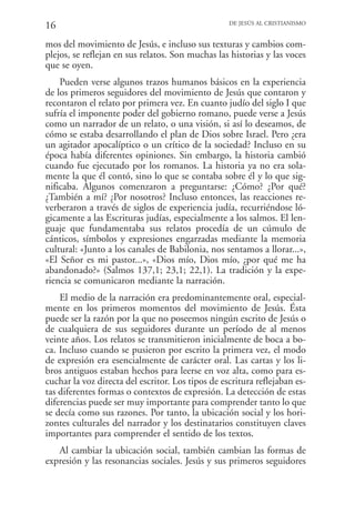 16                                                 DE JESÚS AL CRISTIANISMO


mos del movimiento de Jesús, e incluso sus texturas y cambios com-
plejos, se reflejan en sus relatos. Son muchas las historias y las voces
que se oyen.
    Pueden verse algunos trazos humanos básicos en la experiencia
de los primeros seguidores del movimiento de Jesús que contaron y
recontaron el relato por primera vez. En cuanto judío del siglo I que
sufría el imponente poder del gobierno romano, puede verse a Jesús
como un narrador de un relato, o una visión, si así lo deseamos, de
cómo se estaba desarrollando el plan de Dios sobre Israel. Pero ¿era
un agitador apocalíptico o un crítico de la sociedad? Incluso en su
época había diferentes opiniones. Sin embargo, la historia cambió
cuando fue ejecutado por los romanos. La historia ya no era sola-
mente la que él contó, sino lo que se contaba sobre él y lo que sig-
nificaba. Algunos comenzaron a preguntarse: ¿Cómo? ¿Por qué?
¿También a mí? ¿Por nosotros? Incluso entonces, las reacciones re-
verberaron a través de siglos de experiencia judía, recurriéndose ló-
gicamente a las Escrituras judías, especialmente a los salmos. El len-
guaje que fundamentaba sus relatos procedía de un cúmulo de
cánticos, símbolos y expresiones engarzadas mediante la memoria
cultural: «Junto a los canales de Babilonia, nos sentamos a llorar...»,
«El Señor es mi pastor...», «Dios mío, Dios mío, ¿por qué me ha
abandonado?» (Salmos 137,1; 23,1; 22,1). La tradición y la expe-
riencia se comunicaron mediante la narración.
    El medio de la narración era predominantemente oral, especial-
mente en los primeros momentos del movimiento de Jesús. Ésta
puede ser la razón por la que no poseemos ningún escrito de Jesús o
de cualquiera de sus seguidores durante un período de al menos
veinte años. Los relatos se transmitieron inicialmente de boca a bo-
ca. Incluso cuando se pusieron por escrito la primera vez, el modo
de expresión era esencialmente de carácter oral. Las cartas y los li-
bros antiguos estaban hechos para leerse en voz alta, como para es-
cuchar la voz directa del escritor. Los tipos de escritura reflejaban es-
tas diferentes formas o contextos de expresión. La detección de estas
diferencias puede ser muy importante para comprender tanto lo que
se decía como sus razones. Por tanto, la ubicación social y los hori-
zontes culturales del narrador y los destinatarios constituyen claves
importantes para comprender el sentido de los textos.
   Al cambiar la ubicación social, también cambian las formas de
expresión y las resonancias sociales. Jesús y sus primeros seguidores
 