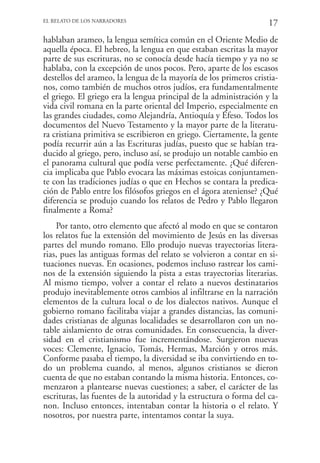 EL RELATO DE LOS NARRADORES
                                                                    17
hablaban arameo, la lengua semítica común en el Oriente Medio de
aquella época. El hebreo, la lengua en que estaban escritas la mayor
parte de sus escrituras, no se conocía desde hacía tiempo y ya no se
hablaba, con la excepción de unos pocos. Pero, aparte de los escasos
destellos del arameo, la lengua de la mayoría de los primeros cristia-
nos, como también de muchos otros judíos, era fundamentalmente
el griego. El griego era la lengua principal de la administración y la
vida civil romana en la parte oriental del Imperio, especialmente en
las grandes ciudades, como Alejandría, Antioquía y Éfeso. Todos los
documentos del Nuevo Testamento y la mayor parte de la literatu-
ra cristiana primitiva se escribieron en griego. Ciertamente, la gente
podía recurrir aún a las Escrituras judías, puesto que se habían tra-
ducido al griego, pero, incluso así, se produjo un notable cambio en
el panorama cultural que podía verse perfectamente. ¿Qué diferen-
cia implicaba que Pablo evocara las máximas estoicas conjuntamen-
te con las tradiciones judías o que en Hechos se contara la predica-
ción de Pablo entre los filósofos griegos en el ágora ateniense? ¿Qué
diferencia se produjo cuando los relatos de Pedro y Pablo llegaron
finalmente a Roma?
    Por tanto, otro elemento que afectó al modo en que se contaron
los relatos fue la extensión del movimiento de Jesús en las diversas
partes del mundo romano. Ello produjo nuevas trayectorias litera-
rias, pues las antiguas formas del relato se volvieron a contar en si-
tuaciones nuevas. En ocasiones, podemos incluso rastrear los cami-
nos de la extensión siguiendo la pista a estas trayectorias literarias.
Al mismo tiempo, volver a contar el relato a nuevos destinatarios
produjo inevitablemente otros cambios al infiltrarse en la narración
elementos de la cultura local o de los dialectos nativos. Aunque el
gobierno romano facilitaba viajar a grandes distancias, las comuni-
dades cristianas de algunas localidades se desarrollaron con un no-
table aislamiento de otras comunidades. En consecuencia, la diver-
sidad en el cristianismo fue incrementándose. Surgieron nuevas
voces: Clemente, Ignacio, Tomás, Hermas, Marción y otros más.
Conforme pasaba el tiempo, la diversidad se iba convirtiendo en to-
do un problema cuando, al menos, algunos cristianos se dieron
cuenta de que no estaban contando la misma historia. Entonces, co-
menzaron a plantearse nuevas cuestiones; a saber, el carácter de las
escrituras, las fuentes de la autoridad y la estructura o forma del ca-
non. Incluso entonces, intentaban contar la historia o el relato. Y
nosotros, por nuestra parte, intentamos contar la suya.
 
