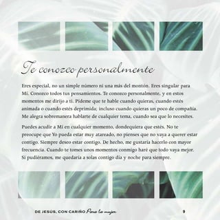 Te conozco personalmente
Eres especial, no un simple número ni una más del montón. Eres singular para
Mí. Conozco todos tus pensamientos. Te conozco personalmente, y en estos
momentos me dirijo a ti. Pídeme que te hable cuando quieras, cuando estés
animada o cuando estés deprimida; incluso cuando quieras un poco de compañía.
Me alegra sobremanera hablarte de cualquier tema, cuando sea que lo necesites.
Puedes acudir a Mí en cualquier momento, dondequiera que estés. No te
preocupe que Yo pueda estar muy atareado, no pienses que no vaya a querer estar
contigo. Siempre deseo estar contigo. De hecho, me gustaría hacerlo con mayor
frecuencia. Cuando te tomes unos momentos conmigo haré que todo vaya mejor.
Si pudiéramos, me quedaría a solas contigo día y noche para siempre.




     DE JESÚS , CON CARIÑO   Para la mujer                              9
 