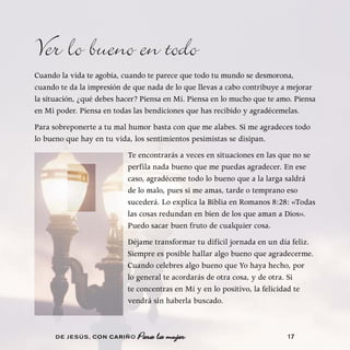 Ver lo bueno en todo
Cuando la vida te agobia, cuando te parece que todo tu mundo se desmorona,
cuando te da la impresión de que nada de lo que llevas a cabo contribuye a mejorar
la situación, ¿qué debes hacer? Piensa en Mí. Piensa en lo mucho que te amo. Piensa
en Mi poder. Piensa en todas las bendiciones que has recibido y agradécemelas.
Para sobreponerte a tu mal humor basta con que me alabes. Si me agradeces todo
lo bueno que hay en tu vida, los sentimientos pesimistas se disipan.
                           Te encontrarás a veces en situaciones en las que no se
                           perfila nada bueno que me puedas agradecer. En ese
                           caso, agradéceme todo lo bueno que a la larga saldrá
                           de lo malo, pues si me amas, tarde o temprano eso
                           sucederá. Lo explica la Biblia en Romanos 8:28: «Todas
                           las cosas redundan en bien de los que aman a Dios».
                           Puedo sacar buen fruto de cualquier cosa.
                           Déjame transformar tu difícil jornada en un día feliz.
                           Siempre es posible hallar algo bueno que agradecerme.
                           Cuando celebres algo bueno que Yo haya hecho, por
                           lo general te acordarás de otra cosa, y de otra. Si
                           te concentras en Mí y en lo positivo, la felicidad te
                           vendrá sin haberla buscado.



      DE JESÚS , CON CARIÑO   Para la mujer                               17
 
