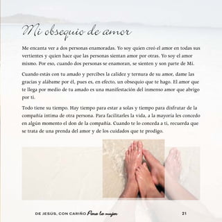 Mi obsequio de amor
Me encanta ver a dos personas enamoradas. Yo soy quien creó el amor en todas sus
vertientes y quien hace que las personas sientan amor por otras. Yo soy el amor
mismo. Por eso, cuando dos personas se enamoran, se sienten y son parte de Mí.
Cuando estás con tu amado y percibes la calidez y ternura de su amor, dame las
gracias y alábame por él, pues es, en efecto, un obsequio que te hago. El amor que
te llega por medio de tu amado es una manifestación del inmenso amor que abrigo
por ti.
Todo tiene su tiempo. Hay tiempo para estar a solas y tiempo para disfrutar de la
compañía íntima de otra persona. Para facilitarles la vida, a la mayoría les concedo
en algún momento el don de la compañía. Cuando te lo conceda a ti, recuerda que
se trata de una prenda del amor y de los cuidados que te prodigo.




      DE JESÚS , CON CARIÑO                                                21
 