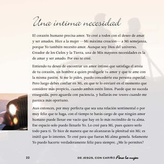 Una íntima necesidad
     El corazón humano precisa amor. Yo creé a todos con el deseo de amar
     y ser amados. Hice a la mujer —Mi máxima creación— a Mi semejanza,
     porque Yo también necesito amor. Aunque soy Dios del universo,
     Creador de los Cielos y la Tierra, una de Mis mayores necesidades es la
     de amar y ser amado. Por eso te creé.
     Entiendo tu deseo de encontrar un amor íntimo que satisfaga el ansia
     de tu corazón, un hombre a quien prodigarle tu amor y que te ame con
     la misma pasión. Si me lo pides, puedo concederte esa persona especial.
     Pero luego debes confiar en Mí, en que te lo enviaré en el momento que
     considere más propicio, cuando ambos estén listos. Puede que no suceda
     enseguida, pero aguarda con paciencia, y hallarás ese tesoro cuando me
     parezca más oportuno.
     Aun entonces, por muy perfecta que sea una relación sentimental o por
     muy feliz que te haga, con el tiempo te harás cargo de que ningún amor
     humano puede llenar ese vacío que hay en lo más recóndito de tu alma.
     Ese espacio solo puedo llenarlo Yo. Lo creé para Mí, pues quiero serlo
     todo para ti. Te hice de manera que no alcanzaras la plenitud sin Mí; es
     inútil que lo intentes. Te creé para que fueras Mi alma gemela. Solamente
     Yo puedo hacerte verdaderamente feliz para siempre. ¿Me lo permites?


22                               DE JESÚS , CON CARIÑO
 