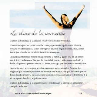 La clave de la armonía
El amor, la humildad y la oración resuelven todos los problemas.
El amor no repara en quién tiene la razón y quién está equivocado. El amor
procura brindar ternura, sanar, entregarse. El amor engendra más amor, de tal
forma que el dador se convierte también en receptor.
La humildad tampoco repara en quién tiene la razón y quién está en un error;
solo le interesa la reconciliación. La humildad busca el sitio menos exaltado y
desde allí procura prestar asistencia. No se preocupa por sus propias necesidades.
La oración es el secreto para acceder a recursos sobrenaturales. Aunque las
plegarias que hacemos por nosotros mismos son buenas, las que elevamos por los
demás resultan todavía mejores, pues son una expresión de amor y de interés. Y a
Mí me agrada bendecir a quienes aman.
El amor, la humildad y la oración: juntos constituyen la clave para armonizar
cualquier relación.

      DE JESÚS , CON CARIÑO   Para la mujer                               23
 