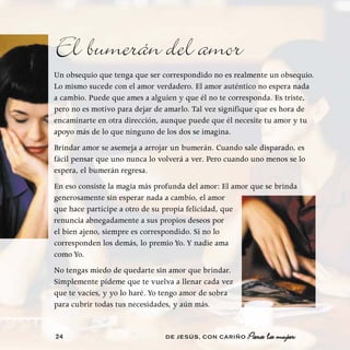 El bumerán del amor
Un obsequio que tenga que ser correspondido no es realmente un obsequio.
Lo mismo sucede con el amor verdadero. El amor auténtico no espera nada
a cambio. Puede que ames a alguien y que él no te corresponda. Es triste,
pero no es motivo para dejar de amarlo. Tal vez signifique que es hora de
encaminarte en otra dirección, aunque puede que él necesite tu amor y tu
apoyo más de lo que ninguno de los dos se imagina.
Brindar amor se asemeja a arrojar un bumerán. Cuando sale disparado, es
fácil pensar que uno nunca lo volverá a ver. Pero cuando uno menos se lo
espera, el bumerán regresa.
En eso consiste la magia más profunda del amor: El amor que se brinda
generosamente sin esperar nada a cambio, el amor
que hace partícipe a otro de su propia felicidad, que
renuncia abnegadamente a sus propios deseos por
el bien ajeno, siempre es correspondido. Si no lo
corresponden los demás, lo premio Yo. Y nadie ama
como Yo.
No tengas miedo de quedarte sin amor que brindar.
Simplemente pídeme que te vuelva a llenar cada vez
que te vacíes, y yo lo haré. Yo tengo amor de sobra
para cubrir todas tus necesidades, y aún más.


24                             DE JESÚS , CON CARIÑO   Para la mujer
 