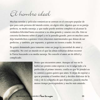 El hombre ideal
Muchas novelas y películas románticas se centran en el concepto popular de
que para cada persona del mundo existe, en algún sitio, alguien que es su pareja
perfecta, su media naranja; y que nadie puede sentirse completo ni alcanzar la
verdadera felicidad hasta encontrar a su alma gemela y casarse con ella. Esto se
concreta fácilmente sobre el papel y en la pantalla grande, pero en muchos casos
deja insatisfechos a quienes viven relaciones matrimoniales que distan de ser
perfectas, y también, por supuesto, a quienes no tienen a nadie. Es triste.
Te quiero demasiado para tomarme como un juego tu necesidad de amor y
compañía. No creé un mundo en el que las almas solitarias deban recorrer
la Tierra buscando a su media naranja. No concebí el amor así de difícil y
complicado.
                        Deseo que encuentres amor. Aunque tal vez no lo
                        halles tan pronto como esperas o no te salga todo a la
                        perfección al primer intento, confía en que Yo pondré en
                        tu camino a quien quiero que ames. Si dejas de esperar a
                        que se presente el hombre ideal y decides disfrutar de la
                        vida y de la compañía de que dispones, pasarás mucho
                        menos tiempo preocupándote y mucho más amando.




      DE JESÚS , CON CARIÑO   Para la mujer                              25
 