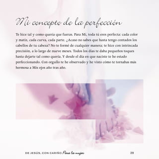 Mi concepto de la perfección
Te hice tal y como quería que fueras. Para Mí, toda tú eres perfecta: cada color
y matiz, cada curva, cada parte. ¿Acaso no sabes que hasta tengo contados los
cabellos de tu cabeza? No te formé de cualquier manera; te hice con intrincada
precisión, a lo largo de nueve meses. Todos los días te daba pequeños toques
hasta dejarte tal como quería. Y desde el día en que naciste te he estado
perfeccionando. Con orgullo te he observado y he visto cómo te tornabas más
hermosa a Mis ojos año tras año.




      DE JESÚS , CON CARIÑO   Para la mujer                                29
 