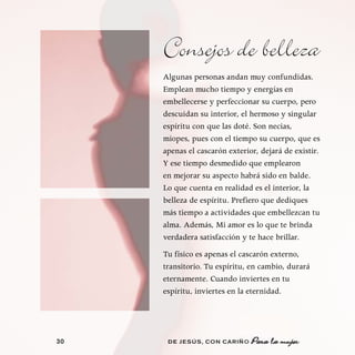 Consejos de belleza
     Algunas personas andan muy confundidas.
     Emplean mucho tiempo y energías en
     embellecerse y perfeccionar su cuerpo, pero
     descuidan su interior, el hermoso y singular
     espíritu con que las doté. Son necias,
     miopes, pues con el tiempo su cuerpo, que es
     apenas el cascarón exterior, dejará de existir.
     Y ese tiempo desmedido que emplearon
     en mejorar su aspecto habrá sido en balde.
     Lo que cuenta en realidad es el interior, la
     belleza de espíritu. Prefiero que dediques
     más tiempo a actividades que embellezcan tu
     alma. Además, Mi amor es lo que te brinda
     verdadera satisfacción y te hace brillar.
     Tu físico es apenas el cascarón externo,
     transitorio. Tu espíritu, en cambio, durará
     eternamente. Cuando inviertes en tu
     espíritu, inviertes en la eternidad.




30    DE JESÚS , CON CARIÑO    Para la mujer
 