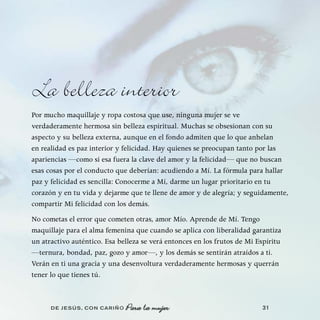 La belleza interior
Por mucho maquillaje y ropa costosa que use, ninguna mujer se ve
verdaderamente hermosa sin belleza espiritual. Muchas se obsesionan con su
aspecto y su belleza externa, aunque en el fondo admiten que lo que anhelan
en realidad es paz interior y felicidad. Hay quienes se preocupan tanto por las
apariencias —como si esa fuera la clave del amor y la felicidad— que no buscan
esas cosas por el conducto que deberían: acudiendo a Mí. La fórmula para hallar
paz y felicidad es sencilla: Conocerme a Mí, darme un lugar prioritario en tu
corazón y en tu vida y dejarme que te llene de amor y de alegría; y seguidamente,
compartir Mi felicidad con los demás.
No cometas el error que cometen otras, amor Mío. Aprende de Mí. Tengo
maquillaje para el alma femenina que cuando se aplica con liberalidad garantiza
un atractivo auténtico. Esa belleza se verá entonces en los frutos de Mi Espíritu
—ternura, bondad, paz, gozo y amor—, y los demás se sentirán atraídos a ti.
Verán en ti una gracia y una desenvoltura verdaderamente hermosas y querrán
tener lo que tienes tú.



      DE JESÚS , CON CARIÑO   Para la mujer                               31
 
