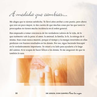 A medida que cambias...
Me alegra que te sientas satisfecha. Te llevó años arribar a este punto, pero ahora
que eres un poco mayor, te das cuenta de que muchas cosas por las que tanto te
preocupabas no tienen mucha incidencia en el orden general.
Has empezado a tomar conciencia de los verdaderos valores de la vida, de lo
que realmente vale la pena: el amor, la amistad, la familia, la fe, la entrega de ti
misma. Esas cosas nunca mueren, porque el tiempo y la energía invertidos en ellas
perduran con buenos resultados en los demás. Por eso, sigue haciendo hincapié
en lo verdaderamente importante. Yo estaré a tu lado para ayudarte a lo largo
del camino. Si te ocupas de hacer felices a los demás, Yo me aseguraré de que tú
también lo seas.




      32                               DE JESÚS , CON CARIÑO   Para la mujer
 
