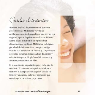 Cuida el interior
Nutre tu espíritu de pensamientos positivos
procedentes de Mi Palabra y evita las
cavilaciones que te desmoralizan, que te vuelven
negativa, que te deprimen o te alteran. Pídeme
que te ayude a mantener tu espíritu bien
alimentado por medio de Mi Palabra y abrigado
por el sol de Mi amor. Pasa tiempo conmigo
orando. Así obtendrás las fuerzas y la ayuda que
necesitas, escuchando las palabras de aliento y
orientación que te dirigiré con Mi voz suave y
amorosa y meditando en ellas.
El tesoro es más importante que el cofre que lo
contiene. El tesoro de tu espíritu vivirá para
siempre; el cuerpo que lo aloja no. Dedica tu
tiempo y energías a velar por ese tesoro que
constituye la esencia de tu persona.




      DE JESÚS , CON CARIÑO   Para la mujer        33
 