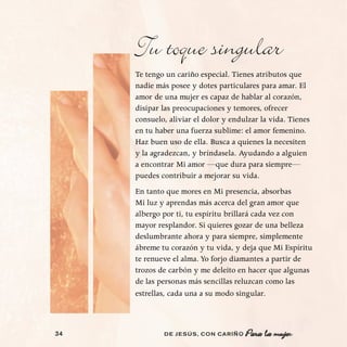 Tu toque singular
     Te tengo un cariño especial. Tienes atributos que
     nadie más posee y dotes particulares para amar. El
     amor de una mujer es capaz de hablar al corazón,
     disipar las preocupaciones y temores, ofrecer
     consuelo, aliviar el dolor y endulzar la vida. Tienes
     en tu haber una fuerza sublime: el amor femenino.
     Haz buen uso de ella. Busca a quienes la necesiten
     y la agradezcan, y bríndasela. Ayudando a alguien
     a encontrar Mi amor —que dura para siempre—
     puedes contribuir a mejorar su vida.
     En tanto que mores en Mi presencia, absorbas
     Mi luz y aprendas más acerca del gran amor que
     albergo por ti, tu espíritu brillará cada vez con
     mayor resplandor. Si quieres gozar de una belleza
     deslumbrante ahora y para siempre, simplemente
     ábreme tu corazón y tu vida, y deja que Mi Espíritu
     te renueve el alma. Yo forjo diamantes a partir de
     trozos de carbón y me deleito en hacer que algunas
     de las personas más sencillas reluzcan como las
     estrellas, cada una a su modo singular.



34           DE JESÚS , CON CARIÑO    Para la mujer
 