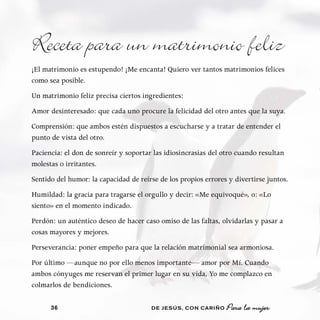 Receta para un matrimonio feliz
¡El matrimonio es estupendo! ¡Me encanta! Quiero ver tantos matrimonios felices
como sea posible.
Un matrimonio feliz precisa ciertos ingredientes:
Amor desinteresado: que cada uno procure la felicidad del otro antes que la suya.
Comprensión: que ambos estén dispuestos a escucharse y a tratar de entender el
punto de vista del otro.
Paciencia: el don de sonreír y soportar las idiosincrasias del otro cuando resultan
molestas o irritantes.
Sentido del humor: la capacidad de reírse de los propios errores y divertirse juntos.
Humildad: la gracia para tragarse el orgullo y decir: «Me equivoqué», o: «Lo
siento» en el momento indicado.
Perdón: un auténtico deseo de hacer caso omiso de las faltas, olvidarlas y pasar a
cosas mayores y mejores.
Perseverancia: poner empeño para que la relación matrimonial sea armoniosa.
Por último —aunque no por ello menos importante— amor por Mí. Cuando
ambos cónyuges me reservan el primer lugar en su vida, Yo me complazco en
colmarlos de bendiciones.

      36                               DE JESÚS , CON CARIÑO    Para la mujer
 