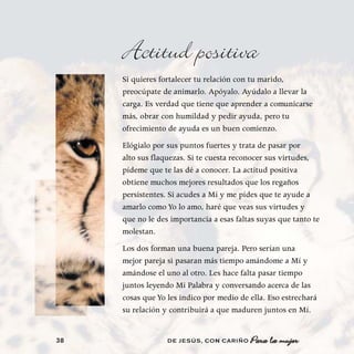 Actitud positiva
     Si quieres fortalecer tu relación con tu marido,
     preocúpate de animarlo. Apóyalo. Ayúdalo a llevar la
     carga. Es verdad que tiene que aprender a comunicarse
     más, obrar con humildad y pedir ayuda, pero tu
     ofrecimiento de ayuda es un buen comienzo.
     Elógialo por sus puntos fuertes y trata de pasar por
     alto sus flaquezas. Si te cuesta reconocer sus virtudes,
     pídeme que te las dé a conocer. La actitud positiva
     obtiene muchos mejores resultados que los regaños
     persistentes. Si acudes a Mí y me pides que te ayude a
     amarlo como Yo lo amo, haré que veas sus virtudes y
     que no le des importancia a esas faltas suyas que tanto te
     molestan.
     Los dos forman una buena pareja. Pero serían una
     mejor pareja si pasaran más tiempo amándome a Mí y
     amándose el uno al otro. Les hace falta pasar tiempo
     juntos leyendo Mi Palabra y conversando acerca de las
     cosas que Yo les indico por medio de ella. Eso estrechará
     su relación y contribuirá a que maduren juntos en Mí.


38                DE JESÚS , CON CARIÑO   Para la mujer
 