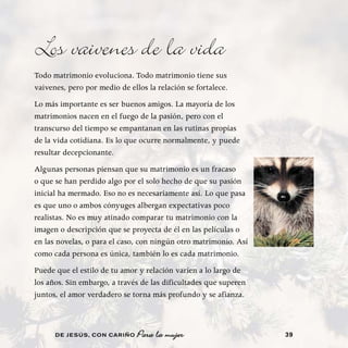 Los vaivenes de la vida
Todo matrimonio evoluciona. Todo matrimonio tiene sus
vaivenes, pero por medio de ellos la relación se fortalece.
Lo más importante es ser buenos amigos. La mayoría de los
matrimonios nacen en el fuego de la pasión, pero con el
transcurso del tiempo se empantanan en las rutinas propias
de la vida cotidiana. Es lo que ocurre normalmente, y puede
resultar decepcionante.
Algunas personas piensan que su matrimonio es un fracaso
o que se han perdido algo por el solo hecho de que su pasión
inicial ha mermado. Eso no es necesariamente así. Lo que pasa
es que uno o ambos cónyuges albergan expectativas poco
realistas. No es muy atinado comparar tu matrimonio con la
imagen o descripción que se proyecta de él en las películas o
en las novelas, o para el caso, con ningún otro matrimonio. Así
como cada persona es única, también lo es cada matrimonio.
Puede que el estilo de tu amor y relación varíen a lo largo de
los años. Sin embargo, a través de las dificultades que superen
juntos, el amor verdadero se torna más profundo y se afianza.



      DE JESÚS , CON CARIÑO    Para la mujer                      39
 