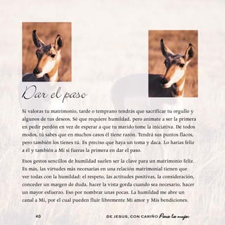 Dar el paso
Si valoras tu matrimonio, tarde o temprano tendrás que sacrificar tu orgullo y
algunos de tus deseos. Sé que requiere humildad, pero anímate a ser la primera
en pedir perdón en vez de esperar a que tu marido tome la iniciativa. De todos
modos, tú sabes que en muchos casos él tiene razón. Tendrá sus puntos flacos,
pero también los tienes tú. Es preciso que haya un toma y daca. Lo harías feliz
a él y también a Mí si fueras la primera en dar el paso.
Esos gestos sencillos de humildad suelen ser la clave para un matrimonio feliz.
Es más, las virtudes más necesarias en una relación matrimonial tienen que
ver todas con la humildad: el respeto, las actitudes positivas, la consideración,
conceder un margen de duda, hacer la vista gorda cuando sea necesario, hacer
un mayor esfuerzo. Eso por nombrar unas pocas. La humildad me abre un
canal a Mí, por el cual pueden fluir libremente Mi amor y Mis bendiciones.

      40                               DE JESÚS , CON CARIÑO    Para la mujer
 