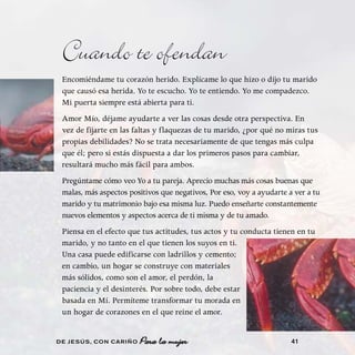 Cuando te ofendan
 Encomiéndame tu corazón herido. Explícame lo que hizo o dijo tu marido
 que causó esa herida. Yo te escucho. Yo te entiendo. Yo me compadezco.
 Mi puerta siempre está abierta para ti.
 Amor Mío, déjame ayudarte a ver las cosas desde otra perspectiva. En
 vez de fijarte en las faltas y flaquezas de tu marido, ¿por qué no miras tus
 propias debilidades? No se trata necesariamente de que tengas más culpa
 que él; pero si estás dispuesta a dar los primeros pasos para cambiar,
 resultará mucho más fácil para ambos.
 Pregúntame cómo veo Yo a tu pareja. Aprecio muchas más cosas buenas que
 malas, más aspectos positivos que negativos, Por eso, voy a ayudarte a ver a tu
 marido y tu matrimonio bajo esa misma luz. Puedo enseñarte constantemente
 nuevos elementos y aspectos acerca de ti misma y de tu amado.
 Piensa en el efecto que tus actitudes, tus actos y tu conducta tienen en tu
 marido, y no tanto en el que tienen los suyos en ti.
 Una casa puede edificarse con ladrillos y cemento;
 en cambio, un hogar se construye con materiales
 más sólidos, como son el amor, el perdón, la
 paciencia y el desinterés. Por sobre todo, debe estar
 basada en Mí. Permíteme transformar tu morada en
 un hogar de corazones en el que reine el amor.


DE JESÚS , CON CARIÑO   Para la mujer                                  41
 