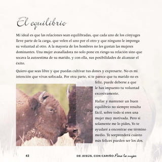 El equilibrio
Mi ideal es que las relaciones sean equilibradas, que cada uno de los cónyuges
lleve parte de la carga, que velen el uno por el otro y que ninguno le imponga
su voluntad al otro. A la mayoría de los hombres no les gustan las mujeres
dominantes. Una mujer avasalladora no solo pone en riesgo su relación sino que
socava la autoestima de su marido, y con ella, sus posibilidades de alcanzar el
éxito.
Quiero que seas libre y que puedas cultivar tus dones y expresarte. No es mi
intención que vivas sofocada. Por otra parte, si te parece que tu marido no es
                                                    feliz, puede deberse a que
                                                    le has impuesto tu voluntad
                                                    excesivamente.
                                                  Hallar y mantener un buen
                                                  equilibrio no siempre resulta
                                                  fácil, sobre todo si eres una
                                                  mujer muy motivada. Pero si
                                                  solamente me lo pides, Yo te
                                                  ayudaré a encontrar ese término
                                                  medio. Te sorprenderá cuánto
                                                  más felices pueden ser los dos.


      42                              DE JESÚS , CON CARIÑO    Para la mujer
 