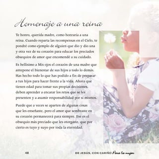 Homenaje a una reina
Te honro, querida madre, como honraría a una
reina. Cuando reparta las recompensas en el Cielo, te
pondré como ejemplo de alguien que dio y dio una
y otra vez de su corazón para educar los preciados
obsequios de amor que encomendé a su cuidado.
Es bellísimo a Mis ojos el corazón de una madre que
antepone el bienestar de sus hijos a todo lo demás.
Has hecho todo lo que has podido a fin de preparar
a tus hijos para hacer frente a la vida. Ahora que
tienen edad para tomar sus propias decisiones,
deben aprender a encarar los retos que se les
presenten y a asumir responsabilidad por sí mismos.
Puede que a veces se aparten de algunas cosas
que les enseñaste, pero el amor que sembraste en
su corazón permanecerá para siempre. Ese es el
obsequio más preciado que les otorgaste, que por
cierto es tuyo y suyo por toda la eternidad.




      48                              DE JESÚS , CON CARIÑO   Para la mujer
 