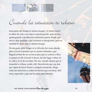 Cuando la situación te rebasa
Gran parte del tiempo te sientes incapaz. ¡Y tienes razón!
La labor de criar a tus hijos te queda grande, pero no nos
queda grande a los dos si la realizamos juntos. Puede que
esto te deje perpleja o que inclusive te decepcione, pero en
realidad Yo deseo que te sientas incapaz.
No me gusta verte bregar ni te dificulto las cosas adrede;
pero a veces sí permito que te sientas rebasada o que
llegues al final de tus recursos para que te vuelvas a Mí y
te apoyes en Mí. Cuando lo haces, me das lugar a obrar en
tu vida y en la de tus hijos. Por eso, cuando sientas que la
situación te rebasa, acude a Mí. Descubrirás que soy más
que capaz de hacer frente a cualquier situación. Tengo
todas las soluciones y todas las fuerzas que necesitas. Solo
estoy esperando a que me las pidas para dártelas.




      DE JESÚS , CON CARIÑO                                    51
 