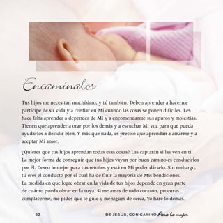 Encamínalos
Tus hijos me necesitan muchísimo, y tú también. Deben aprender a hacerme
partícipe de su vida y a confiar en Mí cuando las cosas se ponen difíciles. Les
hace falta aprender a depender de Mí y a encomendarme sus apuros y molestias.
Tienen que aprender a orar por los demás y a escuchar Mi voz para que pueda
ayudarlos a decidir bien. Y más que nada, es preciso que aprendan a amarme y a
aceptar Mi amor.
¿Quieres que tus hijos aprendan todas esas cosas? Las captarán si las ven en ti.
La mejor forma de conseguir que tus hijos vayan por buen camino es conducirlos
por él. Deseo lo mejor para tus retoños y está en Mi poder dárselo. Sin embargo,
tú eres el conducto por el cual ha de fluir la mayoría de Mis bendiciones.
La medida en que logre obrar en la vida de tus hijos depende en gran parte
de cuánto pueda obrar en la tuya. Si me amas de todo corazón, procuras
complacerme, me pides que te guíe y me sigues de cerca, Yo haré lo demás.

      52                             DE JESÚS , CON CARIÑO   Para la mujer
 