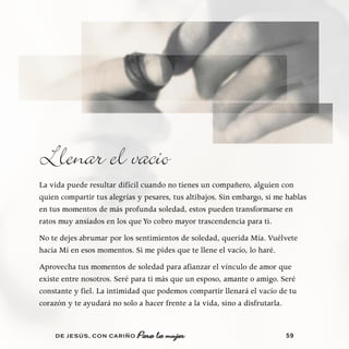 Llenar el vacío
La vida puede resultar difícil cuando no tienes un compañero, alguien con
quien compartir tus alegrías y pesares, tus altibajos. Sin embargo, si me hablas
en tus momentos de más profunda soledad, estos pueden transformarse en
ratos muy ansiados en los que Yo cobro mayor trascendencia para ti.
No te dejes abrumar por los sentimientos de soledad, querida Mía. Vuélvete
hacia Mí en esos momentos. Si me pides que te llene el vacío, lo haré.
Aprovecha tus momentos de soledad para afianzar el vínculo de amor que
existe entre nosotros. Seré para ti más que un esposo, amante o amigo. Seré
constante y fiel. La intimidad que podemos compartir llenará el vacío de tu
corazón y te ayudará no solo a hacer frente a la vida, sino a disfrutarla.


    DE JESÚS , CON CARIÑO                                                59
 
