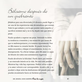 Bálsamo después de
un quebranto
(Palabras para una divorciada:) El divorcio puede llegar a
ser una de las experiencias más devastadoras que existan.
Todo lo que soñaste y en lo que pusiste tanto empeño y
sacrificio terminó mal y no te ha dejado más que dolor y
pesar.
Puedo ayudarte a superar ese pesar. Entiendo tu dolor,
tu tendencia a resentirte y esa sensación que tienes de
que te malinterpretaron y te trataron injustamente. Pon
en Mis manos tu corazón herido. Yo puedo borrar los
malos recuerdos y disipar el resentimiento, la ira y la
desesperación. Va a llevar tiempo, pero Mi amor es capaz
de librarte de todos esos sentimientos negativos.
Puedo devolverte la felicidad. Puedo darte paz interior
y un renovado interés en la vida. No está todo perdido.
Mientras hay vida hay esperanza. Podrás volver a amar
y tu amor volverá a ser correspondido. Acude a Mí, y te
ayudaré a dejar atrás las desilusiones del pasado para que
puedas encaminarte hacia un hermoso porvenir.

      DE JESÚS , CON CARIÑO                                  61
 