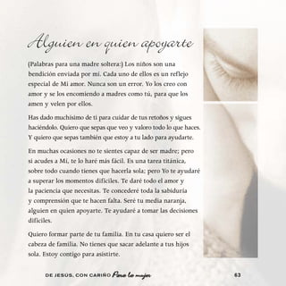 Alguien en quien apoyarte
(Palabras para una madre soltera:) Los niños son una
bendición enviada por mí. Cada uno de ellos es un reflejo
especial de Mi amor. Nunca son un error. Yo los creo con
amor y se los encomiendo a madres como tú, para que los
amen y velen por ellos.
Has dado muchísimo de ti para cuidar de tus retoños y sigues
haciéndolo. Quiero que sepas que veo y valoro todo lo que haces.
Y quiero que sepas también que estoy a tu lado para ayudarte.
En muchas ocasiones no te sientes capaz de ser madre; pero
si acudes a Mí, te lo haré más fácil. Es una tarea titánica,
sobre todo cuando tienes que hacerla sola; pero Yo te ayudaré
a superar los momentos difíciles. Te daré todo el amor y
la paciencia que necesitas. Te concederé toda la sabiduría
y comprensión que te hacen falta. Seré tu media naranja,
alguien en quien apoyarte. Te ayudaré a tomar las decisiones
difíciles.
Quiero formar parte de tu familia. En tu casa quiero ser el
cabeza de familia. No tienes que sacar adelante a tus hijos
sola. Estoy contigo para asistirte.

      DE JESÚS , CON CARIÑO    Para la mujer                       63
 