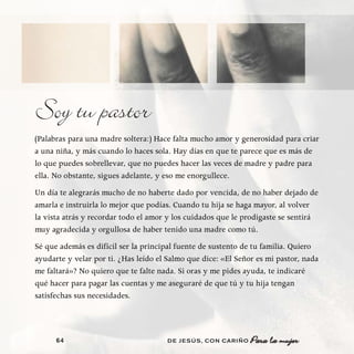 Soy tu pastor
(Palabras para una madre soltera:) Hace falta mucho amor y generosidad para criar
a una niña, y más cuando lo haces sola. Hay días en que te parece que es más de
lo que puedes sobrellevar, que no puedes hacer las veces de madre y padre para
ella. No obstante, sigues adelante, y eso me enorgullece.
Un día te alegrarás mucho de no haberte dado por vencida, de no haber dejado de
amarla e instruirla lo mejor que podías. Cuando tu hija se haga mayor, al volver
la vista atrás y recordar todo el amor y los cuidados que le prodigaste se sentirá
muy agradecida y orgullosa de haber tenido una madre como tú.
Sé que además es difícil ser la principal fuente de sustento de tu familia. Quiero
ayudarte y velar por ti. ¿Has leído el Salmo que dice: «El Señor es mi pastor, nada
me faltará»? No quiero que te falte nada. Si oras y me pides ayuda, te indicaré
qué hacer para pagar las cuentas y me aseguraré de que tú y tu hija tengan
satisfechas sus necesidades.




      64                              DE JESÚS , CON CARIÑO
 