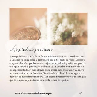 La piedra preciosa
Yo otorgo belleza a la vida de las formas más imprevistas. No puedo hacer que
la Luna refleje su luz sobre la Tierra hasta que el Sol oculta su rostro. Los ríos y
arroyos se despeñan por la montaña, bajan con turbulencia y agitación; pero con
esas aguas revueltas produzco el esplendor de las cascadas. Una madre al dar a
luz experimenta dolor; pero a través de esa agonía hago brotar una vida nueva,
un tesoro nacido de la tribulación. Cincelándolo y puliéndolo, un vulgar trozo
de piedra se transforma en una joya. Con ese mismo esmero beso Yo tu vida, para
que de tu dolor salga un tesoro para Mí: la belleza de espíritu.




      DE JESÚS , CON CARIÑO    Para la mujer                                67
 