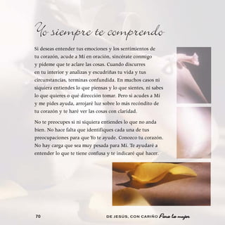 Yo siempre te comprendo
Si deseas entender tus emociones y los sentimientos de
tu corazón, acude a Mí en oración, sincérate conmigo
y pídeme que te aclare las cosas. Cuando discurres
en tu interior y analizas y escudriñas tu vida y tus
circunstancias, terminas confundida. En muchos casos ni
siquiera entiendes lo que piensas y lo que sientes, ni sabes
lo que quieres o qué dirección tomar. Pero si acudes a Mí
y me pides ayuda, arrojaré luz sobre lo más recóndito de
tu corazón y te haré ver las cosas con claridad.
No te preocupes si ni siquiera entiendes lo que no anda
bien. No hace falta que identifiques cada una de tus
preocupaciones para que Yo te ayude. Conozco tu corazón.
No hay carga que sea muy pesada para Mí. Te ayudaré a
entender lo que te tiene confusa y te indicaré qué hacer.




70                               DE JESÚS , CON CARIÑO    Para la mujer
 