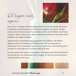 El lugar más
seguro
Soy tu roca, tu refugio contra las tempestades de la vida. Por mucho que arrecie
la tormenta, por grandes que sean las olas que rompan en tus playas, siempre
estarás a salvo si tienes los pies bien anclados en Mí y en Mi Palabra. Soy firme y
constante. Nunca cambio, nunca fallo y nunca me derrumbo por la presión de los
problemas, de ningún problema.
¿Quieres tener la seguridad de que aguantarás? Pues aférrate a Mi Palabra,
agárrate de Mí. Los sentimientos, las emociones y las circunstancias son
cambiantes. El único invariable soy Yo: una roca que nunca será arrastrada por la
corriente ni erosionada por el constante batir de las olas.
Te daré la gracia para capear los temporales. Cualesquiera que sean las emociones,
los sentimientos o las desilusiones que te vengan, no tienes por qué preocuparte
si estás afirmada sobre la roca.




      DE JESÚS , CON CARIÑO                                                71
 