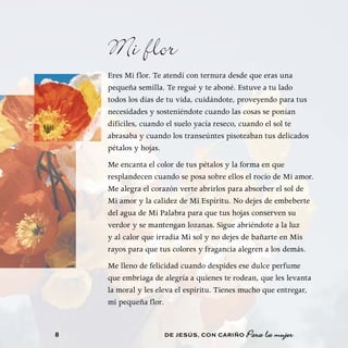 Mi flor
    Eres Mi flor. Te atendí con ternura desde que eras una
    pequeña semilla. Te regué y te aboné. Estuve a tu lado
    todos los días de tu vida, cuidándote, proveyendo para tus
    necesidades y sosteniéndote cuando las cosas se ponían
    difíciles, cuando el suelo yacía reseco, cuando el sol te
    abrasaba y cuando los transeúntes pisoteaban tus delicados
    pétalos y hojas.
    Me encanta el color de tus pétalos y la forma en que
    resplandecen cuando se posa sobre ellos el rocío de Mi amor.
    Me alegra el corazón verte abrirlos para absorber el sol de
    Mi amor y la calidez de Mi Espíritu. No dejes de embeberte
    del agua de Mi Palabra para que tus hojas conserven su
    verdor y se mantengan lozanas. Sigue abriéndote a la luz
    y al calor que irradia Mi sol y no dejes de bañarte en Mis
    rayos para que tus colores y fragancia alegren a los demás.
    Me lleno de felicidad cuando despides ese dulce perfume
    que embriaga de alegría a quienes te rodean, que les levanta
    la moral y les eleva el espíritu. Tienes mucho que entregar,
    mi pequeña flor.


8                   DE JESÚS , CON CARIÑO   Para la mujer
 