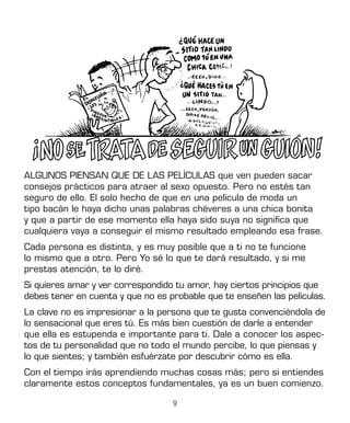 9
ALGUNOS PIENSAN QUE DE LAS PELÍCULAS que ven pueden sacar
consejos prácticos para atraer al sexo opuesto. Pero no estés tan
seguro de ello. El solo hecho de que en una película de moda un
tipo bacán le haya dicho unas palabras chéveres a una chica bonita
y que a partir de ese momento ella haya sido suya no significa que
cualquiera vaya a conseguir el mismo resultado empleando esa frase.
Cada persona es distinta, y es muy posible que a ti no te funcione
lo mismo que a otro. Pero Yo sé lo que te dará resultado, y si me
prestas atención, te lo diré.
Si quieres amar y ver correspondido tu amor, hay ciertos principios que
debes tener en cuenta y que no es probable que te enseñen las películas.
La clave no es impresionar a la persona que te gusta convenciéndola de
lo sensacional que eres tú. Es más bien cuestión de darle a entender
que ella es estupenda e importante para ti. Dale a conocer los aspec-
tos de tu personalidad que no todo el mundo percibe, lo que piensas y
lo que sientes; y también esfuérzate por descubrir cómo es ella.
Con el tiempo irás aprendiendo muchas cosas más; pero si entiendes
claramente estos conceptos fundamentales, ya es un buen comienzo.
 