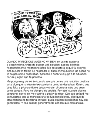 10
CUANDO PARECE QUE ALGO NO VA BIEN, en vez de quejarte
o desanimarte, trata de buscar una solución. Eso no significa
necesariamente modificarlo para que se ajuste a lo que tú quieres,
sino buscar la forma de no perder el buen ánimo aunque las cosas no
te salgan como esperabas. Aprende a sacarle el jugo a la situación
por muy agria que te parezca.
Me pongo muy contento cuando veo que tienes una reacción positiva
ante algo que no resultó exactamente como tú deseabas. Quiero que
seas feliz, y procuro darte cosas y crear circunstancias que sean
de tu agrado. Pero no siempre es posible. Por eso, cuando algo te
contraríe, confía en Mí y sonríe a pesar de todo. Con esa actitud me
demuestras que te mereces una de Mis bendiciones, algo que de
otra manera no te habría enviado, pues algunas bendiciones hay que
ganárselas. Y eso sucede generalmente con las que más ansías.
 