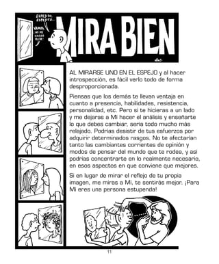 11
AL MIRARSE UNO EN EL ESPEJO y al hacer
introspección, es fácil verlo todo de forma
desproporcionada.
Piensas que los demás te llevan ventaja en
cuanto a presencia, habilidades, resistencia,
personalidad, etc. Pero si te hicieras a un lado
y me dejaras a Mí hacer el análisis y enseñarte
lo que debes cambiar, sería todo mucho más
relajado. Podrías desistir de tus esfuerzos por
adquirir determinados rasgos. No te afectarían
tanto las cambiantes corrientes de opinión y
modos de pensar del mundo que te rodea, y así
podrías concentrarte en lo realmente necesario,
en esos aspectos en que conviene que mejores.
Si en lugar de mirar el reflejo de tu propia
imagen, me miras a Mí, te sentirás mejor. ¡Para
Mí eres una persona estupenda!
 