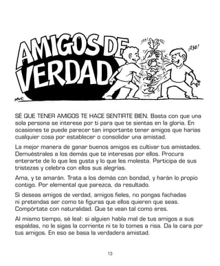 13
SÉ QUE TENER AMIGOS TE HACE SENTIRTE BIEN. Basta con que una
sola persona se interese por ti para que te sientas en la gloria. En
ocasiones te puede parecer tan importante tener amigos que harías
cualquier cosa por establecer o consolidar una amistad.
La mejor manera de ganar buenos amigos es cultivar tus amistades.
Demuéstrales a los demás que te interesas por ellos. Procura
enterarte de lo que les gusta y lo que les molesta. Participa de sus
tristezas y celebra con ellos sus alegrías.
Ama, y te amarán. Trata a los demás con bondad, y harán lo propio
contigo. Por elemental que parezca, da resultado.
Si deseas amigos de verdad, amigos fieles, no pongas fachadas
ni pretendas ser como te figuras que ellos quieren que seas.
Compórtate con naturalidad. Que te vean tal como eres.
Al mismo tiempo, sé leal: si alguien habla mal de tus amigos a sus
espaldas, no le sigas la corriente ni te lo tomes a risa. Da la cara por
tus amigos. En eso se basa la verdadera amistad.
 