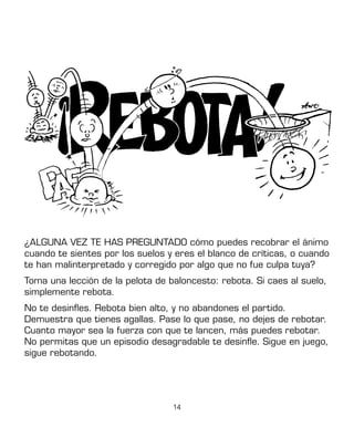14
¿ALGUNA VEZ TE HAS PREGUNTADO cómo puedes recobrar el ánimo
cuando te sientes por los suelos y eres el blanco de críticas, o cuando
te han malinterpretado y corregido por algo que no fue culpa tuya?
Toma una lección de la pelota de baloncesto: rebota. Si caes al suelo,
simplemente rebota.
No te desinfles. Rebota bien alto, y no abandones el partido.
Demuestra que tienes agallas. Pase lo que pase, no dejes de rebotar.
Cuanto mayor sea la fuerza con que te lancen, más puedes rebotar.
No permitas que un episodio desagradable te desinfle. Sigue en juego,
sigue rebotando.
 