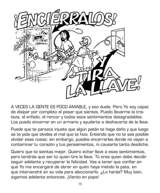 15
A VECES LA GENTE ES POCO AMABLE, y eso duele. Pero Yo soy capaz
de disipar por completo el pesar que sientes. Puedo llevarme la tris-
teza, el enfado, el rencor y todos esos sentimientos desagradables.
Los puedo encerrar en un armario y ayudarte a deshacerte de la llave.
Puede que te parezca injusto que algún patán te haga daño y que luego
se te pida que olvides el mal que te hizo. Entiendo que no te sea posible
olvidar esas cosas; sin embargo, puedes encerrarlas donde no vayan a
contaminar tu corazón y tus pensamientos, ni causarte tanta desdicha.
Quiero que te sientas mejor. Quiero echar llave a esos sentimientos,
pero tendrás que ser tú quien tire la llave. Tú eres quien debe decidir
seguir adelante y recuperar la felicidad. Vas a tener que confiar en
que Yo me encargaré de obrar en quien haya metido la pata, en
que intervendré en su vida para aleccionarlo. ¿Lo harás? Muy bien,
sigamos adelante entonces. ¡Viento en popa!
 