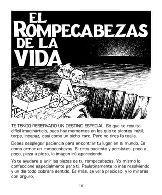16
TE TENGO RESERVADO UN DESTINO ESPECIAL. Sé que te resulta
difícil imaginártelo, pues hay momentos en los que te sientes inútil,
torpe, incapaz, casi como un bicho raro. Pero no tires la toalla.
Debes desplegar paciencia para encontrar tu lugar en el mundo. Es
como armar un rompecabezas. Si eres paciente y persistes, poco a
poco, pieza a pieza, la imagen irá apareciendo.
Yo te ayudaré a unir las piezas de tu rompecabezas. Yo mismo lo
confeccioné especialmente para ti. Paulatinamente lo irás resolviendo,
y un día todo cobrará sentido. Es más, se verá precioso, y lo mirarás
con orgullo.
 