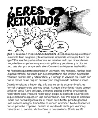 17
¿NO TE ASALTA A VECES UNA SENSACIÓN DE SOLEDAD aunque estés en
un recinto lleno de gente, y te encuentras incómodo, como pez fuera del
agua? Por mucho que te esfuerzas, no aciertas en lo que dices y haces.
Luego te fijas en personas que son simpáticas y populares y te pica un
poco que siempre acaparen la atención mientras tú pasas inadvertido.
No necesitas quedarte escondido en un rincón. Hay remedio. Aunque seas
un poco retraído, no tienes por qué comportarte con timidez. Muéstrate
más bien desenvuelto y extravertido, y a la larga te volverás así. Basta con
que te armes de un poquito de valor y no tengas miedo de fallar a veces.
Cuando empiezas a hacer algo a lo que no estás acostumbrado, es
normal tropezar unas cuantas veces. Aunque al comienzo hagas comen-
tarios un tanto fuera de lugar, al menos puedes sentirte orgulloso de
haber dicho algo. Procura hacer algún elogio. Si estás de acuerdo con
lo que menciona alguien en una conversación, dilo. Por algo se empieza.
Puede que nunca llegues a ser el motor de la fiesta, pero te ganarás
unos cuantos amigos. Empéñate en vencer la timidez. No te desanimes
por un pequeño tropezón. Resiste el impulso de darte por vencido y
meterte en tu concha. Verás cómo te da resultado. Confía en Mí.
 