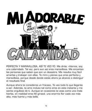 18
PERFECTA Y MARAVILLOSA, ASÍ TE VEO YO. Me dirás: «Vamos, soy
una calamidad». Tal vez, pero aun así eres maravillosa. Me encantan
las personas que saben que son un desastre. Me resulta muy fácil
amarlas y trabajar con ellas. Te miro y pienso que eres perfecta y
maravillosa, porque desde donde estás ahora ya alcanzo a distinguir
el resultado final.
Aunque ahora te consideres un fracaso, Yo veo todo lo que llegarás
a ser. Además, te amo incluso tal como eres en este instante y me
siento orgulloso de ti. Aunque en ocasiones te veas como una mala
hierba, en realidad eres Mi girasol, una enorme flor cada vez más
alta, más fuerte y más bella.
 